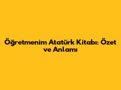 Öğretmenim Atatürk Kitabı: Özet ve Anlamı