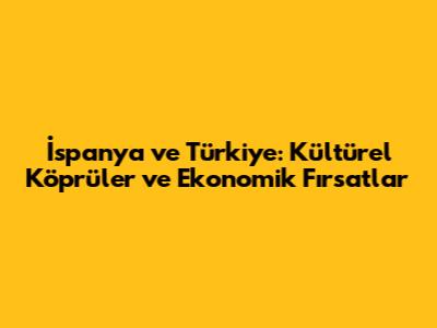 İspanya ve Türkiye: Kültürel Köprüler ve Ekonomik Fırsatlar