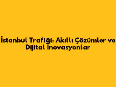 İstanbul Trafiği: Akıllı Çözümler ve Dijital İnovasyonlar