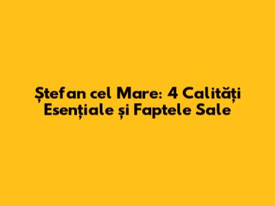 Ștefan cel Mare: 4 Calități Esențiale și Faptele Sale