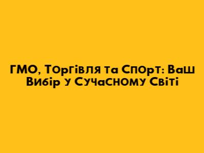 ГМО, Торгівля та Спорт: Ваш Вибір у Сучасному Світі