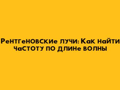 Рентгеновские лучи: Как найти частоту по длине волны