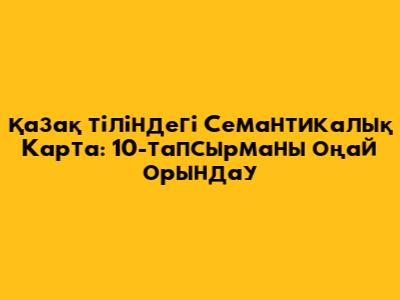 Қазақ тіліндегі Семантикалық Карта: 10-тапсырманы оңай орындау
