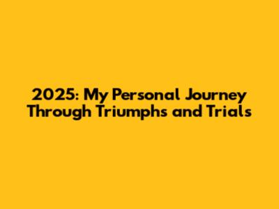 2025: My Personal Journey Through Triumphs and Trials