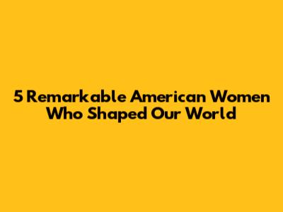 5 Remarkable American Women Who Shaped Our World