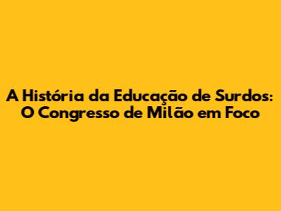 A História da Educação de Surdos: O Congresso de Milão em Foco