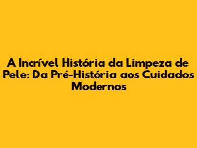 A Incrível História da Limpeza de Pele: Da Pré-História aos Cuidados Modernos
