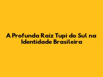 A Profunda Raiz Tupi do Sul na Identidade Brasileira