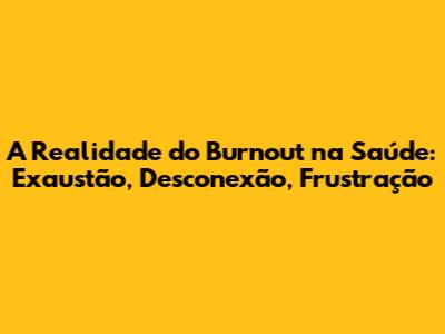 A Realidade do Burnout na Saúde: Exaustão, Desconexão, Frustração