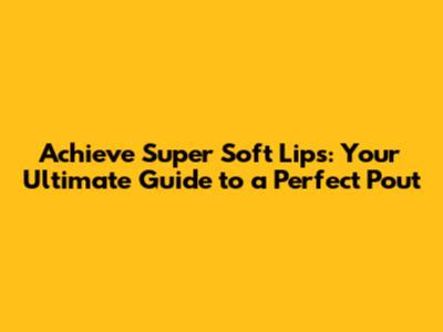 Achieve Super Soft Lips: Your Ultimate Guide to a Perfect Pout