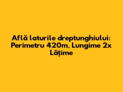 Află laturile dreptunghiului: Perimetru 420m, Lungime 2x Lățime