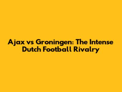 Ajax vs Groningen: The Intense Dutch Football Rivalry