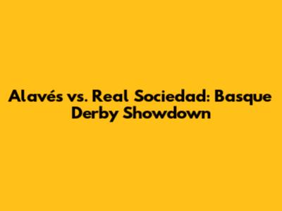 Alavés vs. Real Sociedad: Basque Derby Showdown
