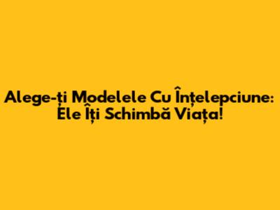 Alege-ți Modelele Cu Înțelepciune: Ele Îți Schimbă Viața!