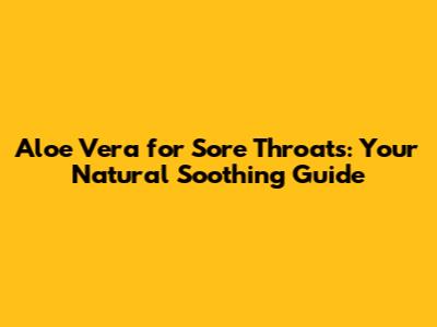 Aloe Vera for Sore Throats: Your Natural Soothing Guide