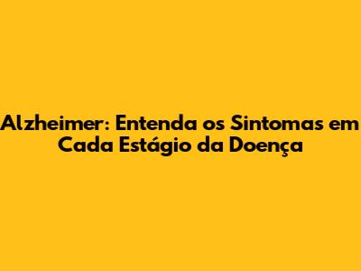 Alzheimer: Entenda os Sintomas em Cada Estágio da Doença