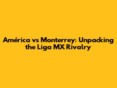 América vs Monterrey: Unpacking the Liga MX Rivalry