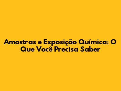 Amostras e Exposição Química: O Que Você Precisa Saber