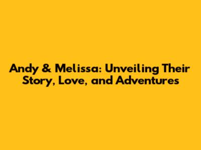 Andy & Melissa: Unveiling Their Story, Love, and Adventures