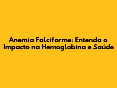 Anemia Falciforme: Entenda o Impacto na Hemoglobina e Saúde