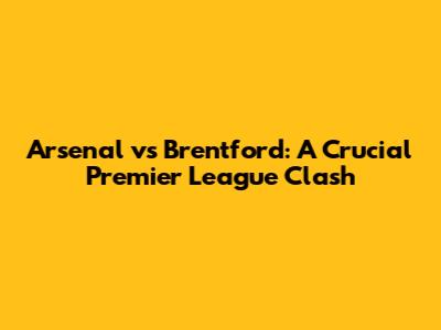Arsenal vs Brentford: A Crucial Premier League Clash