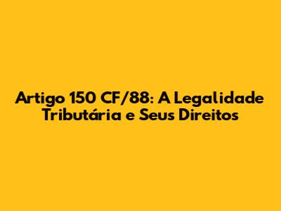 Artigo 150 CF/88: A Legalidade Tributária e Seus Direitos
