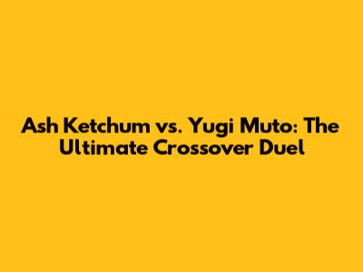 Ash Ketchum vs. Yugi Muto: The Ultimate Crossover Duel