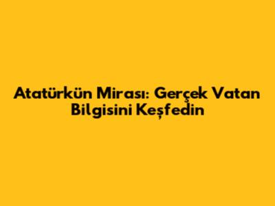 Atatürk'ün Mirası: Gerçek Vatan Bilgisini Keşfedin