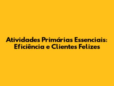 Atividades Primárias Essenciais: Eficiência e Clientes Felizes