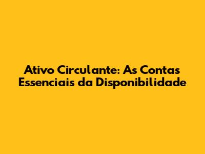Ativo Circulante: As Contas Essenciais da Disponibilidade