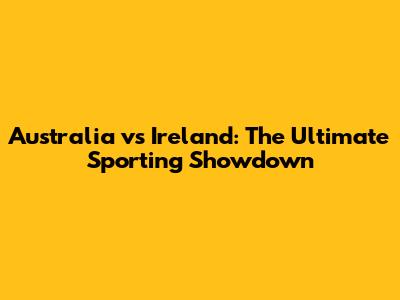 Australia vs Ireland: The Ultimate Sporting Showdown