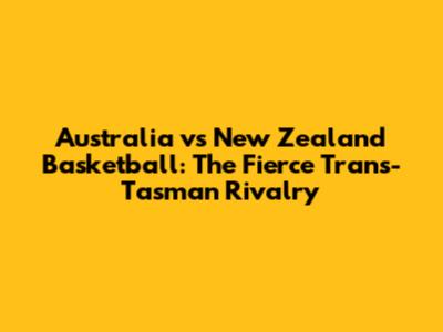 Australia vs New Zealand Basketball: The Fierce Trans-Tasman Rivalry