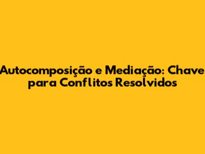 Autocomposição e Mediação: Chave para Conflitos Resolvidos