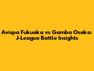 Avispa Fukuoka vs Gamba Osaka: J-League Battle Insights