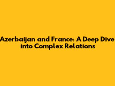 Azerbaijan and France: A Deep Dive into Complex Relations