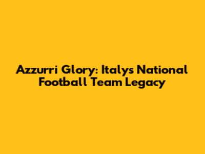 Azzurri Glory: Italy's National Football Team Legacy