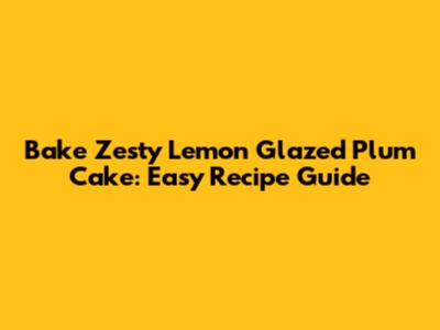 Bake Zesty Lemon Glazed Plum Cake: Easy Recipe Guide