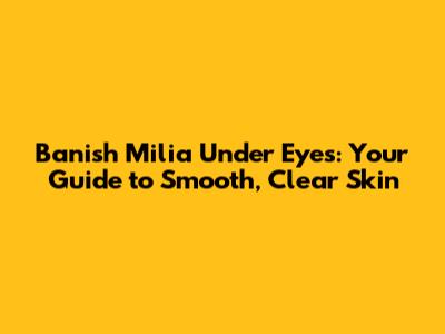 Banish Milia Under Eyes: Your Guide to Smooth, Clear Skin