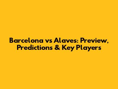 Barcelona vs Alaves: Preview, Predictions & Key Players