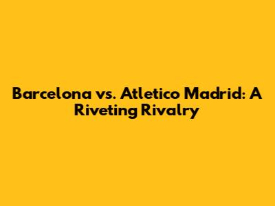 Barcelona vs. Atletico Madrid: A Riveting Rivalry