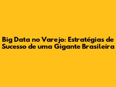 Big Data no Varejo: Estratégias de Sucesso de uma Gigante Brasileira