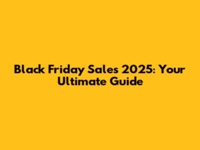Black Friday Sales 2025: Your Ultimate Guide