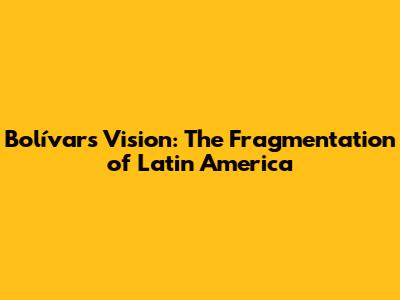 Bolívar's Vision: The Fragmentation of Latin America