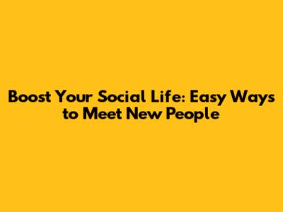 Boost Your Social Life: Easy Ways to Meet New People