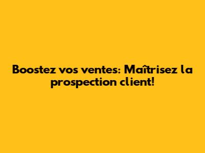 Boostez vos ventes: Maîtrisez la prospection client!
