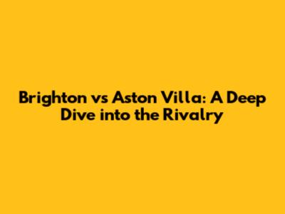 Brighton vs Aston Villa: A Deep Dive into the Rivalry