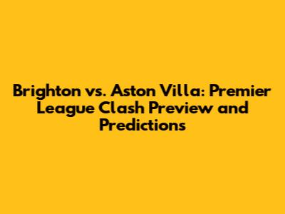 Brighton vs. Aston Villa: Premier League Clash Preview and Predictions