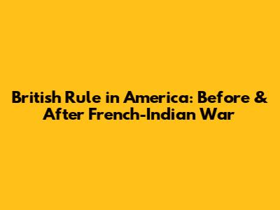 British Rule in America: Before & After French-Indian War