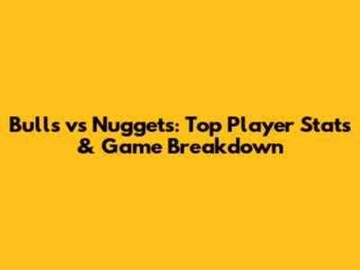 Bulls vs Nuggets: Top Player Stats & Game Breakdown