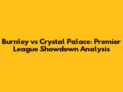 Burnley vs Crystal Palace: Premier League Showdown Analysis